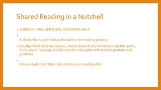 Shared Reading in a Nutshell
• SHARED =TEACHER DOES, STUDENTS HELP
•
A chance for students to participate in the reading process
• Usually whole class instruction, where students are invited to read the words,
think about meaning, and discuss their thoughts with teacher prompts and
guidance.
•
Allows students to take risks and test out reading skills
 