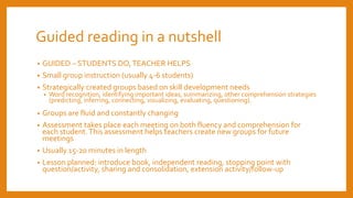 Guided reading in a nutshell
• GUIDED – STUDENTS DO,TEACHER HELPS
• Small group instruction (usually 4-6 students)
• Strategically created groups based on skill development needs
• Word recognition, identifying important ideas, summarizing, other comprehension strategies
(predicting, inferring, connecting, visualizing, evaluating, questioning).
• Groups are fluid and constantly changing
• Assessment takes place each meeting on both fluency and comprehension for
each student.This assessment helps teachers create new groups for future
meetings
• Usually 15-20 minutes in length
• Lesson planned: introduce book, independent reading, stopping point with
question/activity, sharing and consolidation, extension activity/follow-up
 