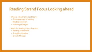 Reading Strand Focus Looking ahead
• Week 5 – Reading Part 1 (Theory)
• The importance of reading
• Reading behaviors
• Teaching strategies
• Week 6 – Reading Part 2 (Practice)
• ReadingAssessment
• Struggling Readers
• Growth Mindset
 