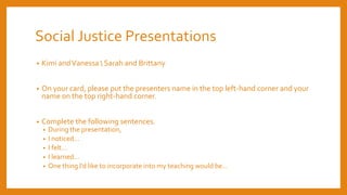 Social Justice Presentations
• Kimi andVanessa  Sarah and Brittany
• On your card, please put the presenters name in the top left-hand corner and your
name on the top right-hand corner.
• Complete the following sentences.
• During the presentation,
• I noticed…
• I felt…
• I learned…
• One thing I’d like to incorporate into my teaching would be…
 