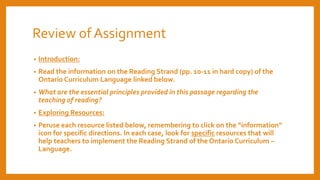 Review of Assignment
• Introduction:
• Read the information on the Reading Strand (pp. 10-11 in hard copy) of the
Ontario Curriculum Language linked below.
• What are the essential principles provided in this passage regarding the
teaching of reading?
• Exploring Resources:
• Peruse each resource listed below, remembering to click on the “information”
icon for specific directions. In each case, look for specific resources that will
help teachers to implement the Reading Strand of the Ontario Curriculum –
Language.
 