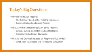 Today’s Big Questions
•Why do we teach reading?
• The Friembly Bog & other reading challenges
• Communication Landscapes Popcorn
•What are the characteristics of good readers?
• Before, During, and After reading Strategies
• Assessment challenges Discussion
•What is the Gradual Release of Responsibility Model?
• What each stage looks like for reading instruction
 