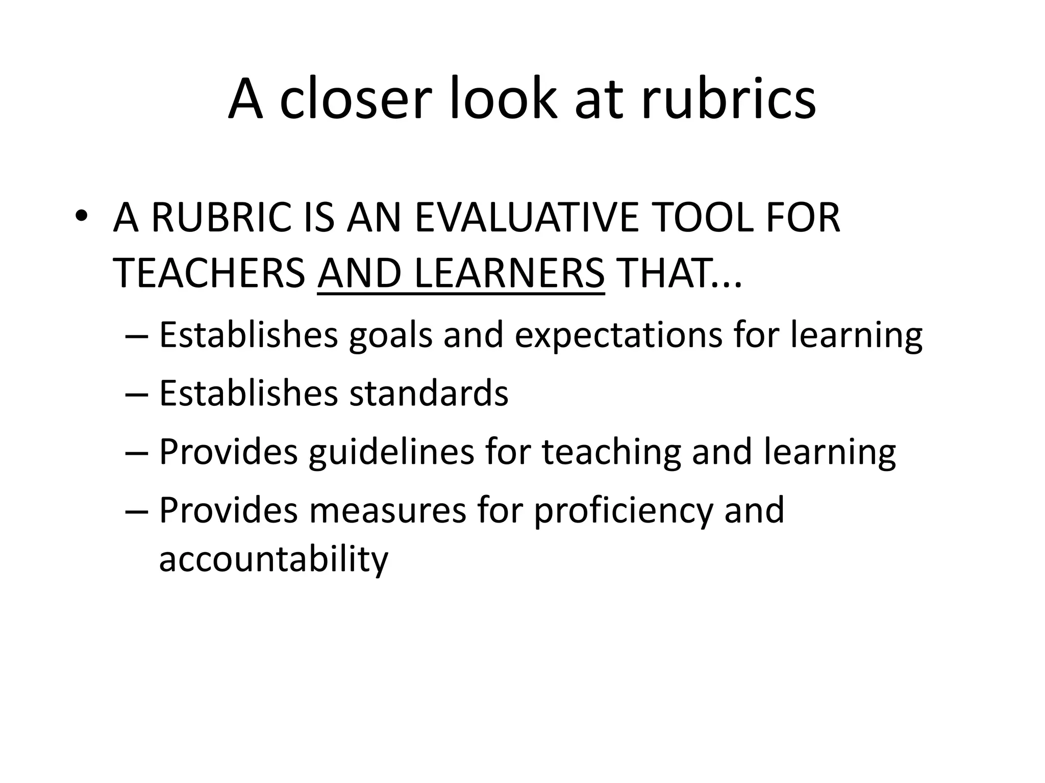 A closer look at rubrics
• A RUBRIC IS AN EVALUATIVE TOOL FOR
TEACHERS AND LEARNERS THAT...
– Establishes goals and expectations for learning
– Establishes standards
– Provides guidelines for teaching and learning
– Provides measures for proficiency and
accountability
 