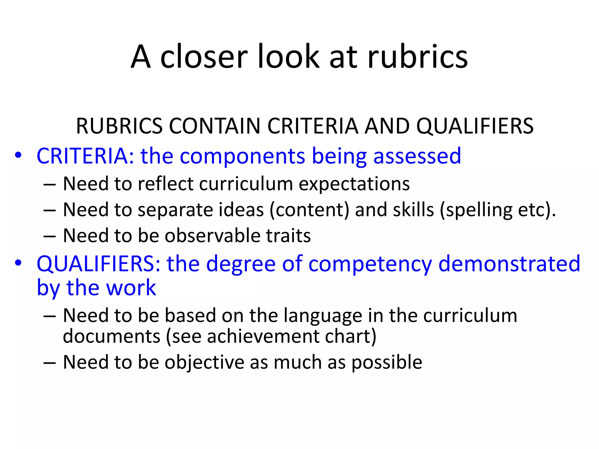 A closer look at rubrics
RUBRICS CONTAIN CRITERIA AND QUALIFIERS
• CRITERIA: the components being assessed
– Need to reflect curriculum expectations
– Need to separate ideas (content) and skills (spelling etc).
– Need to be observable traits
• QUALIFIERS: the degree of competency demonstrated
by the work
– Need to be based on the language in the curriculum
documents (see achievement chart)
– Need to be objective as much as possible
 
