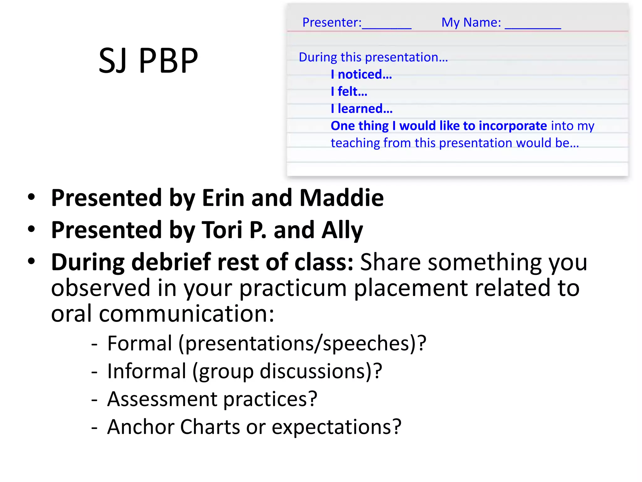 SJ PBP
• Presented by Erin and Maddie
• Presented by Tori P. and Ally
• During debrief rest of class: Share something you
observed in your practicum placement related to
oral communication:
- Formal (presentations/speeches)?
- Informal (group discussions)?
- Assessment practices?
- Anchor Charts or expectations?
Presenter:_______ My Name: ________
During this presentation…
I noticed…
I felt…
I learned…
One thing I would like to incorporate into my
teaching from this presentation would be…
 