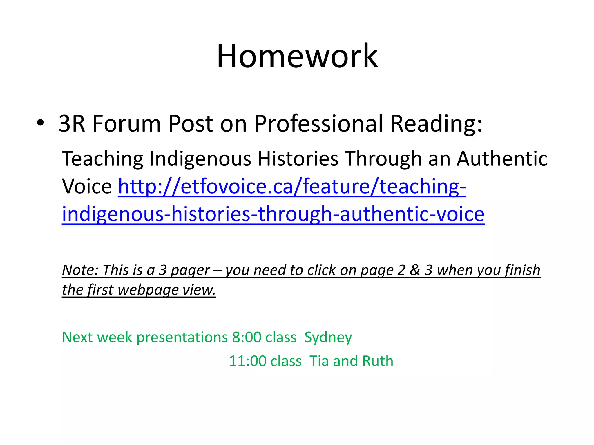 Homework
• 3R Forum Post on Professional Reading:
Teaching Indigenous Histories Through an Authentic
Voice http://etfovoice.ca/feature/teaching-
indigenous-histories-through-authentic-voice
Note: This is a 3 pager – you need to click on page 2 & 3 when you finish
the first webpage view.
Next week presentations 8:00 class Sydney
11:00 class Tia and Ruth
 