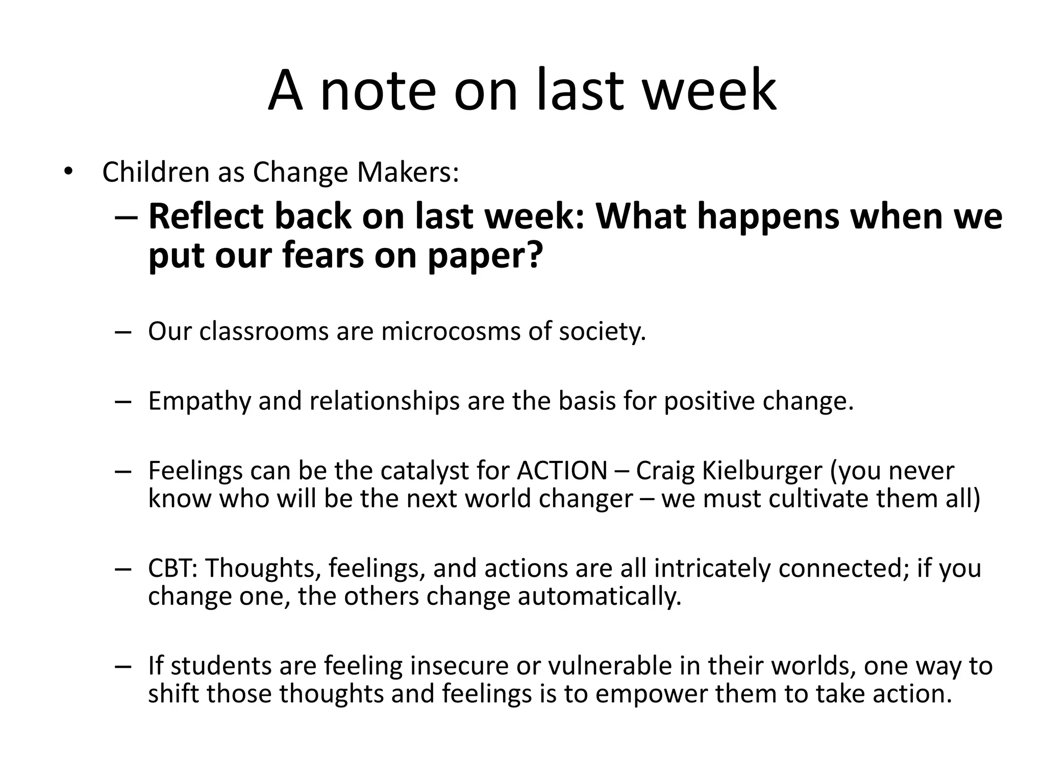 A note on last week
• Children as Change Makers:
– Reflect back on last week: What happens when we
put our fears on paper?
– Our classrooms are microcosms of society.
– Empathy and relationships are the basis for positive change.
– Feelings can be the catalyst for ACTION – Craig Kielburger (you never
know who will be the next world changer – we must cultivate them all)
– CBT: Thoughts, feelings, and actions are all intricately connected; if you
change one, the others change automatically.
– If students are feeling insecure or vulnerable in their worlds, one way to
shift those thoughts and feelings is to empower them to take action.
 
