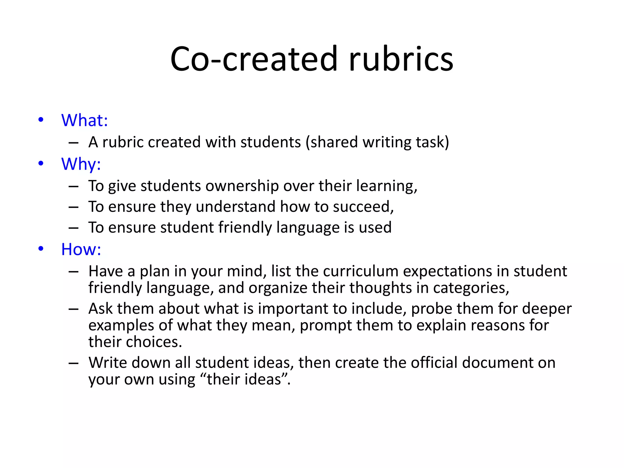 Co-created rubrics
• What:
– A rubric created with students (shared writing task)
• Why:
– To give students ownership over their learning,
– To ensure they understand how to succeed,
– To ensure student friendly language is used
• How:
– Have a plan in your mind, list the curriculum expectations in student
friendly language, and organize their thoughts in categories,
– Ask them about what is important to include, probe them for deeper
examples of what they mean, prompt them to explain reasons for
their choices.
– Write down all student ideas, then create the official document on
your own using “their ideas”.
 