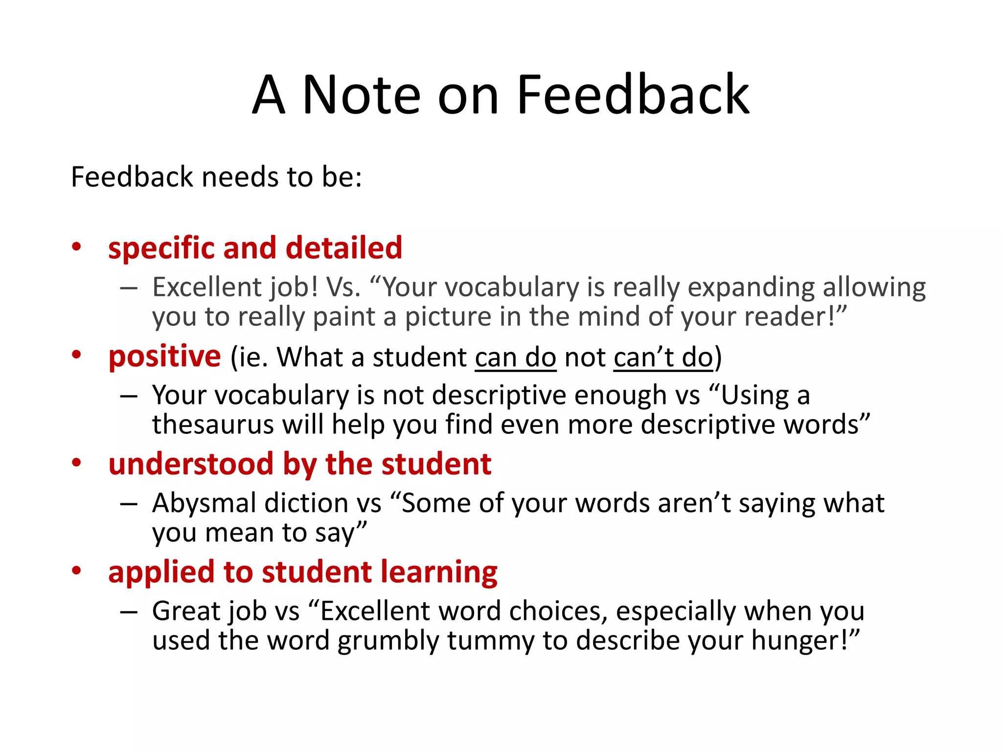 A Note on Feedback
Feedback needs to be:
• specific and detailed
– Excellent job! Vs. “Your vocabulary is really expanding allowing
you to really paint a picture in the mind of your reader!”
• positive (ie. What a student can do not can’t do)
– Your vocabulary is not descriptive enough vs “Using a
thesaurus will help you find even more descriptive words”
• understood by the student
– Abysmal diction vs “Some of your words aren’t saying what
you mean to say”
• applied to student learning
– Great job vs “Excellent word choices, especially when you
used the word grumbly tummy to describe your hunger!”
 