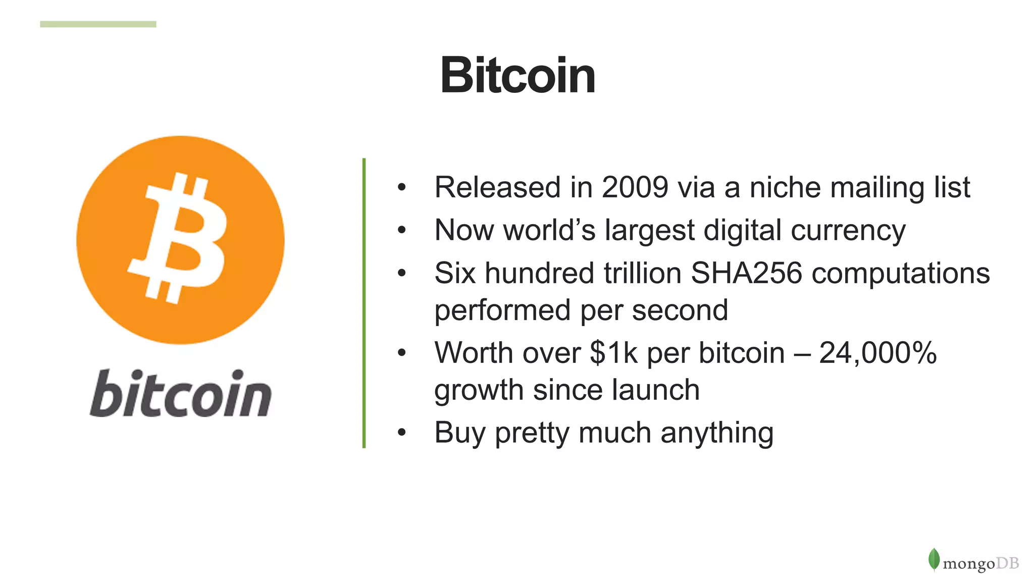 Bitcoin
•  Released in 2009 via a niche mailing list
•  Now world’s largest digital currency
•  Six hundred trillion SHA256 computations
performed per second
•  Worth over $1k per bitcoin – 24,000%
growth since launch
•  Buy pretty much anything
 
