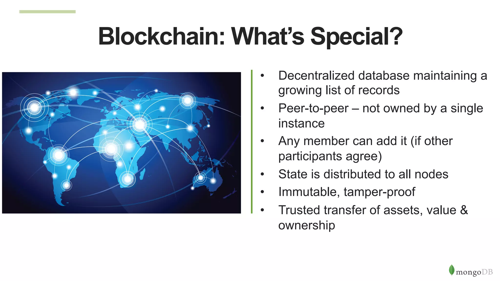 Blockchain: What’s Special?
•  Decentralized database maintaining a
growing list of records
•  Peer-to-peer – not owned by a single
instance
•  Any member can add it (if other
participants agree)
•  State is distributed to all nodes
•  Immutable, tamper-proof
•  Trusted transfer of assets, value &
ownership
 
