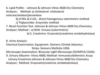 6. Lipid Profile- - Johnson & Johnson Vitros 4600 Dry Chemistry
Analyser; Method: a) cholesterol- cholesterol
esterase/oxidase/peroxidase
b) d HDL & d LDL - direct homogenous colorimetric method
c) Triglycerides- Enzymatic method
7. Renal Function Test- Johnson & Johnson Vitros 4600 Dry Chemistry
Analyser; Method – a) BUN- Uricase (colorimetric)
b) S. Creatinine- Enzymatic(creatinine amidohydrolase)
8. Urine Analysis-
Chemical Examination: Equipment- Siemens Clinitek Advantus
Strips- Siemens Multistix 10SG
Microscopic Examination: Binocular Light Microscope (OLYMPUS CH20i)
9. Urinary Albumin- Vitros 4600; Method- Immunoturbidimetric Assay
Urinary Creatinine-Johnson & Johnson Vitros 4600 Dry Chemistry
Analyser; Method- Enzymatic(creatinine amidohydrolase)
 