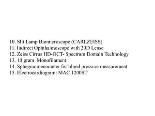 10. Slit Lamp Biomicroscope (CARLZEISS)
11. Indirect Ophthalmoscope with 20D Lense
12. Zeiss Cirrus HD-OCT- Spectrum Domain Technology
13. 10 gram Monofilament
14. Sphegmomenometer for blood pressure measurement
15. Electrocardiogram: MAC 1200ST
 