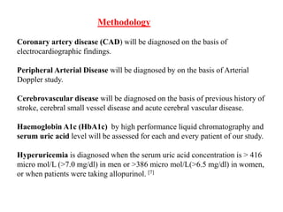 Methodology
Coronary artery disease (CAD) will be diagnosed on the basis of
electrocardiographic findings.
Peripheral Arterial Disease will be diagnosed by on the basis of Arterial
Doppler study.
Cerebrovascular disease will be diagnosed on the basis of previous history of
stroke, cerebral small vessel disease and acute cerebral vascular disease.
Haemoglobin A1c (HbA1c) by high performance liquid chromatography and
serum uric acid level will be assessed for each and every patient of our study.
Hyperuricemia is diagnosed when the serum uric acid concentration is > 416
micro mol/L (>7.0 mg/dl) in men or >386 micro mol/L(>6.5 mg/dl) in women,
or when patients were taking allopurinol. [7]
 