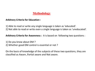 Methodology
Arbitrary Criteria for Education :
1] Able to read or write any single language is taken as ‘educated’.
2] Not able to read or write even a single language is taken as ‘uneducated’.
Arbitrary Criteria for Awareness : It is based on following two questions :
1] Do you know about DM ?
2] Whether good DM control is essential or not ?
On the basis of knowledge of the subjects of these two questions, they are
classified as Aware ,Partial aware and Not aware.
 