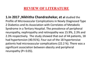 REVIEW OF LITERATURE
1.In 2017 ,Nikhitha Chandrashekar, et al studied the
Profile of Microvascular Complications in Newly Diagnosed Type
2 Diabetics and its Association with Correlates of Metabolic
Syndrome in a Tertiary Hospital. The prevalence of peripheral
neuropathy, nephropathy and retinopathy was 15.9%, 2.3% and
2.3% respectively. The study showed that out of 44 patients, 18
had hypertension (40.91%). Four out of the 18 hypertensive
patients had microvascular complications (22.2 %). There was a
significant association between obesity and peripheral
neuropathy (P< 0.05).
 
