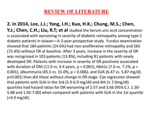 REVIEW OF LITERATURE
2. In 2014, Lee, J.J.; Yang, I.H.; Kuo, H.K.; Chung, M.S.; Chen,
Y.J.; Chen, C.H.; Liu, R.T; et al studied the Serum uric acid concentration
is associated with worsening in severity of diabetic retinopathy among type 2
diabetic patients in taiwan—A 3-year prospective study. Fundus examination
showed that 184 patients (24.6%) had non-proliferative retinopathy and 565
(75.4%) without DR at baseline. After 3 years, increase in the severity of DR
was recognized in 103 patients (13.8%), including 81 patients with newly
developed DR. Patients with increase in severity of DR positively associated
with duration of DM (11.9 vs. 9.4 years, p = 0.001), HbA1c (7.6 vs. 7.2%, p =
0.001), albuminuria (45.5 vs. 31.0%, p = 0.006), and SUA (6.47 vs. 5.87 mg/dl,
p<0.001) than did those without change in DR stage. Cox regression showed
that patients with SUA in the 3rd (5.9-6.9 mg/dl) and 4th (≥ 7.0mg/dl)
quartiles had hazard ratios for DR worsening of 2.57 and 3.66 (95% C.I. 1.30-
5.08 and 1.92-7.00) when compared with patients with SUA in the 1st quartile
(<4.9 mg/dl).
 