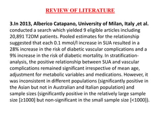 REVIEW OF LITERATURE
3.In 2013, Alberico Catapano, University of Milan, Italy ,et al.
conducted a search which yielded 9 eligible articles including
20,891 T2DM patients. Pooled estimates for the relationship
suggested that each 0.1 mmol/l increase in SUA resulted in a
28% increase in the risk of diabetic vascular complications and a
9% increase in the risk of diabetic mortality. In stratification-
analysis, the positive relationship between SUA and vascular
complications remained significant irrespective of mean age,
adjustment for metabolic variables and medications. However, it
was inconsistent in different populations (significantly positive in
the Asian but not in Australian and Italian population) and
sample sizes (significantly positive in the relatively large sample
size [≥1000] but non-significant in the small sample size [<1000]).
 