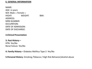 6. GENERAL INFORMATION
NAME:
AGE: in years
SEX: Male □ Female □
HIGHT: WEIGHT: BMI:
ADDRESS:
MRN NUMBER:
OCCUPATION:
DATE OF ADMISSION:
DATE OF DISCHARGE:
2.Clinical Presentation
3. Past History –
HTN- Yes/No
Renal Failure- Yes/No
4. Family History – Diabetes Mellitus Type 2- Yes/No
5.Personal History -Smoking /Tobacco / High Risk Behavior/alcohol abuse
 
