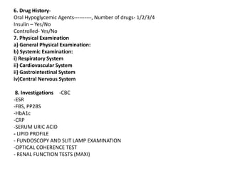 6. Drug History-
Oral Hypoglycemic Agents----------, Number of drugs- 1/2/3/4
Insulin – Yes/No
Controlled- Yes/No
7. Physical Examination
a) General Physical Examination:
b) Systemic Examination:
i) Respiratory System
ii) Cardiovascular System
ii) Gastrointestinal System
iv)Central Nervous System
8. Investigations -CBC
-ESR
-FBS, PP2BS
-HbA1c
-CRP
-SERUM URIC ACID
- LIPID PROFILE
- FUNDOSCOPY AND SLIT LAMP EXAMINATION
-OPTICAL COHERENCE TEST
- RENAL FUNCTION TESTS (MAXI)
 