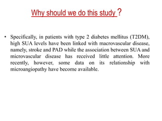 Why should we do this study ?
• Specifically, in patients with type 2 diabetes mellitus (T2DM),
high SUA levels have been linked with macrovascular disease,
namely, stroke and PAD while the association between SUA and
microvascular disease has received little attention. More
recently, however, some data on its relationship with
microangiopathy have become available.
 