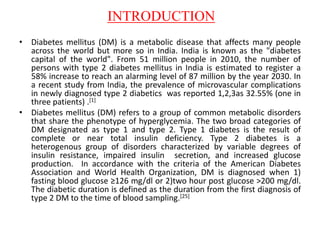 INTRODUCTION
• Diabetes mellitus (DM) is a metabolic disease that affects many people
across the world but more so in India. India is known as the "diabetes
capital of the world". From 51 million people in 2010, the number of
persons with type 2 diabetes mellitus in India is estimated to register a
58% increase to reach an alarming level of 87 million by the year 2030. In
a recent study from India, the prevalence of microvascular complications
in newly diagnosed type 2 diabetics was reported 1,2,3as 32.55% (one in
three patients) .[1]
• Diabetes mellitus (DM) refers to a group of common metabolic disorders
that share the phenotype of hyperglycemia. The two broad categories of
DM designated as type 1 and type 2. Type 1 diabetes is the result of
complete or near total insulin deficiency. Type 2 diabetes is a
heterogenous group of disorders characterized by variable degrees of
insulin resistance, impaired insulin secretion, and increased glucose
production. In accordance with the criteria of the American Diabetes
Association and World Health Organization, DM is diagnosed when 1)
fasting blood glucose ≥126 mg/dl or 2)two hour post glucose >200 mg/dl.
The diabetic duration is defined as the duration from the first diagnosis of
type 2 DM to the time of blood sampling.[25]
 