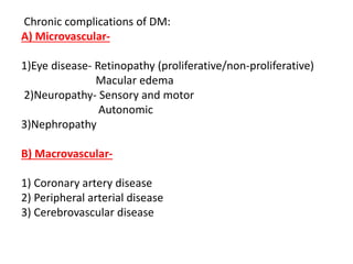 Chronic complications of DM:
A) Microvascular-
1)Eye disease- Retinopathy (proliferative/non-proliferative)
Macular edema
2)Neuropathy- Sensory and motor
Autonomic
3)Nephropathy
B) Macrovascular-
1) Coronary artery disease
2) Peripheral arterial disease
3) Cerebrovascular disease
 