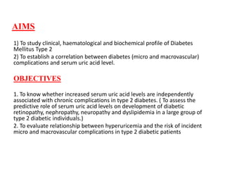 AIMS
1) To study clinical, haematological and biochemical profile of Diabetes
Mellitus Type 2
2) To establish a correlation between diabetes (micro and macrovascular)
complications and serum uric acid level.
OBJECTIVES
1. To know whether increased serum uric acid levels are independently
associated with chronic complications in type 2 diabetes. ( To assess the
predictive role of serum uric acid levels on development of diabetic
retinopathy, nephropathy, neuropathy and dyslipidemia in a large group of
type 2 diabetic individuals.)
2. To evaluate relationship between hyperuricemia and the risk of incident
micro and macrovascular complications in type 2 diabetic patients
 