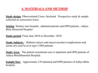 4. MATERIALS AND METHOD
Study design: Observational Cross- Sectional Prospective study & sample
collected on consecutive basis
Setting: Tertiary care hospital , admitted patients and OPD patients , Aditya
Birla Memorial Hospital
Study period: From June 2018 to December 2019.
Study Subjects : Diabetes (micro and macrovascular) complications and
serum uric acid level in type 2 DM patients
Study Area: The patient recruitment area is inpatients and OPD patients of
Aditya BirlaMemorial Hospital.
Sample Size: Approximate 139 admitted and OPD patients of Aditya Birla
hospital.
 