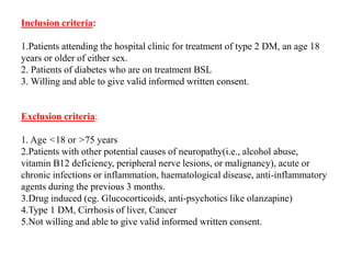 Inclusion criteria:
1.Patients attending the hospital clinic for treatment of type 2 DM, an age 18
years or older of either sex.
2. Patients of diabetes who are on treatment BSL
3. Willing and able to give valid informed written consent.
Exclusion criteria:
1. Age <18 or >75 years
2.Patients with other potential causes of neuropathy(i.e., alcohol abuse,
vitamin B12 deficiency, peripheral nerve lesions, or malignancy), acute or
chronic infections or inflammation, haematological disease, anti-inflammatory
agents during the previous 3 months.
3.Drug induced (eg. Glucocorticoids, anti-psychotics like olanzapine)
4.Type 1 DM, Cirrhosis of liver, Cancer
5.Not willing and able to give valid informed written consent.
 