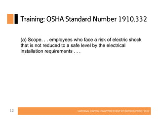 Training: OSHA Standard Number 1910.332
(a) Scope. . . employees who face a risk of electric shock
that is not reduced to a safe level by the electrical
installation requirements . . .

12

NATIONAL CAPITAL CHAPTER EVENT AT EATON’S PSEC | 2013

 