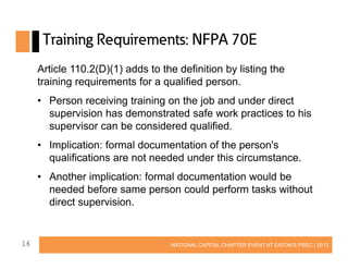 Training Requirements: NFPA 70E
Article 110.2(D)(1) adds to the definition by listing the
training requirements for a qualified person.
• Person receiving training on the job and under direct
supervision has demonstrated safe work practices to his
supervisor can be considered qualified.
• Implication: formal documentation of the person's
qualifications are not needed under this circumstance.
• Another implication: formal documentation would be
needed before same person could perform tasks without
direct supervision.

16

NATIONAL CAPITAL CHAPTER EVENT AT EATON’S PSEC | 2013

 