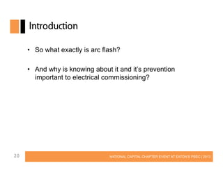 Introduction
• So what exactly is arc flash?
• And why is knowing about it and it’s prevention
important to electrical commissioning?

20

NATIONAL CAPITAL CHAPTER EVENT AT EATON’S PSEC | 2013

 