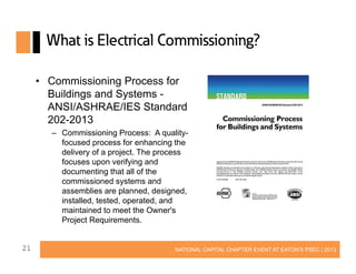 What is Electrical Commissioning?
• Commissioning Process for
Buildings and Systems ANSI/ASHRAE/IES Standard
202-2013
– Commissioning Process: A qualityfocused process for enhancing the
delivery of a project. The process
focuses upon verifying and
documenting that all of the
commissioned systems and
assemblies are planned, designed,
installed, tested, operated, and
maintained to meet the Owner's
Project Requirements.
21

NATIONAL CAPITAL CHAPTER EVENT AT EATON’S PSEC | 2013

 