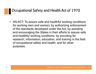 Occupational Safety and Health Act of 1970
• AN ACT: To assure safe and healthful working conditions
for working men and women; by authorizing enforcement
of the standards developed under the Act; by assisting
and encouraging the States in their efforts to assure safe
and healthful working conditions; by providing for
research, information, education, and training in the field
of occupational safety and health; and for other
purposes.

4

NATIONAL CAPITAL CHAPTER EVENT AT EATON’S PSEC | 2013

 