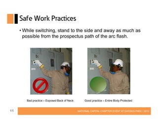 Safe Work Practices
• While switching, stand to the side and away as much as
possible from the prospectus path of the arc flash.

Bad practice – Exposed Back of Neck

46

Good practice – Entire Body Protected

NATIONAL CAPITAL CHAPTER EVENT AT EATON’S PSEC | 2013

 