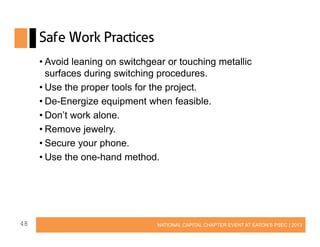Safe Work Practices
• Avoid leaning on switchgear or touching metallic
surfaces during switching procedures.
• Use the proper tools for the project.
• De-Energize equipment when feasible.
• Don’t work alone.
• Remove jewelry.
• Secure your phone.
• Use the one-hand method.

48

NATIONAL CAPITAL CHAPTER EVENT AT EATON’S PSEC | 2013

 