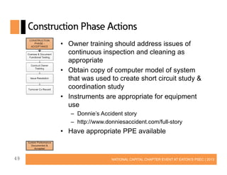 Construction Phase Actions
• Owner training should address issues of
continuous inspection and cleaning as
appropriate
• Obtain copy of computer model of system
that was used to create short circuit study &
coordination study
• Instruments are appropriate for equipment
use
– Donnie’s Accident story
– http://www.donniesaccident.com/full-story

• Have appropriate PPE available

49

NATIONAL CAPITAL CHAPTER EVENT AT EATON’S PSEC | 2013

 