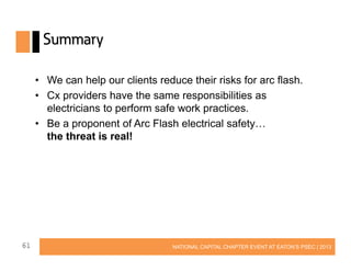 Summary
• We can help our clients reduce their risks for arc flash.
• Cx providers have the same responsibilities as
electricians to perform safe work practices.
• Be a proponent of Arc Flash electrical safety…
the threat is real!

61

NATIONAL CAPITAL CHAPTER EVENT AT EATON’S PSEC | 2013

 