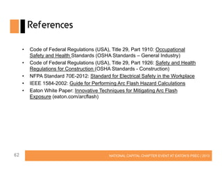 References
•
•
•
•
•

62

Code of Federal Regulations (USA), Title 29, Part 1910: Occupational
Safety and Health Standards (OSHA Standards – General Industry)
Code of Federal Regulations (USA), Title 29, Part 1926: Safety and Health
Regulations for Construction (OSHA Standards - Construction)
NFPA Standard 70E-2012: Standard for Electrical Safety in the Workplace
IEEE 1584-2002: Guide for Performing Arc Flash Hazard Calculations
Eaton White Paper: Innovative Techniques for Mitigating Arc Flash
Exposure (eaton.com/arcflash)

NATIONAL CAPITAL CHAPTER EVENT AT EATON’S PSEC | 2013

 