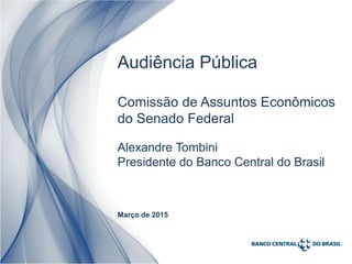 1
Alexandre Tombini
Presidente do Banco Central do Brasil
Março de 2015
Audiência Pública
Comissão de Assuntos Econômicos
do Senado Federal
 