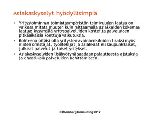 Asiakaskyselyt hyödyllisimpiä
• Yritystoiminnan toimintaympäristön toimivuuden laatua on
  vaikeaa mitata muuten kuin mittaamalla asiakkaiden kokemaa
  laatua: kysymällä yrityspalveluiden kohteilta palveluiden
  pitkäaikaisia koettuja vaikutuksia.
• Kohteena pitäisi olla yritysten avainhenkilöiden lisäksi myös
  niiden omistajat, työntekijät ja asiakkaat eli kaupunkilaiset,
  julkiset palvelut ja toiset yritykset.
• Asiakaskyselyiden lisähyötynä saadaan palautteesta ajatuksia
  ja ehdotuksia palveluiden kehittämiseen.




                       © Blomberg Consulting 2012
 
