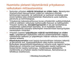 Huomioita yleisesti käytettävistä yrityskasvun
vaikutuksen mittaustavoista:
• Syntyvien yritysten määrää tärkeämpi on niiden laatu. Menestyvien
  innovatiivisten kasvuyritysten määrä on ratkaiseva yhteisön
  kehittymisen kannalta: ne työllistävät ja tuottavat verotuloja sekä
  ennen kaikkea koko elinkeinoelämää rikastuttavia uusia tuotteita,
  palveluita ja toimintatapoja.
• Yrityskannan kokonaisvaihtuvuus kuvaa yrityskentän uudistumiskykyä,
  millä on edelleen vaikutusta tuottavuuden kasvuun ja työllisyyteen.
  Yritysten korkea ns. elonjäämisprosentti ei siis ole tavoiteltavaa
  yrityskentän uudistumisen kannalta. Se ei myöskään sovellu
  elinkeinoelämän kannalta tärkeimpien innovatiivisten kasvuyritysten
  menestyksen mittariksi.
• Yritysten luomien työpaikkojen määrää merkittävämpi on niiden
  laatu: työpaikkojen laadullinen vaikutus elinkeinoelämään riippuu
  työtehtävien laadusta ja työpaikkojen määrän vaikutus verotuloihin
  useasta seikasta.
• Kilpailukykyvertailut ovat laajoja kansainvälisten laitosten tekemiä
  ja perustuvat mm. kyselytutkimuksiin sekä muihin vertailuihin.
  Kuitenkaan yksiselitteistä kilpailukyvyn mittaria eivät raportit tarjoa.
  Kilpailukyvyn mittareita ovat kansantalouden tasolla tuottavuus,
  klusteriterien tasolla tuottavuus, markkinaosuus globaaleilla
  markkinoilla ja yrityksen tasolla markkinaosuus, kannattavuus ja
  tehokkuus (tuottavuus).

                          © Blomberg Consulting 2012
 