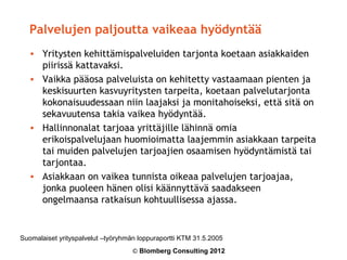 Palvelujen paljoutta vaikeaa hyödyntää
   • Yritysten kehittämispalveluiden tarjonta koetaan asiakkaiden
     piirissä kattavaksi.
   • Vaikka pääosa palveluista on kehitetty vastaamaan pienten ja
     keskisuurten kasvuyritysten tarpeita, koetaan palvelutarjonta
     kokonaisuudessaan niin laajaksi ja monitahoiseksi, että sitä on
     sekavuutensa takia vaikea hyödyntää.
   • Hallinnonalat tarjoaa yrittäjille lähinnä omia
     erikoispalvelujaan huomioimatta laajemmin asiakkaan tarpeita
     tai muiden palvelujen tarjoajien osaamisen hyödyntämistä tai
     tarjontaa.
   • Asiakkaan on vaikea tunnista oikeaa palvelujen tarjoajaa,
     jonka puoleen hänen olisi käännyttävä saadakseen
     ongelmaansa ratkaisun kohtuullisessa ajassa.


Suomalaiset yrityspalvelut –työryhmän loppuraportti KTM 31.5.2005
                                    © Blomberg Consulting 2012
 