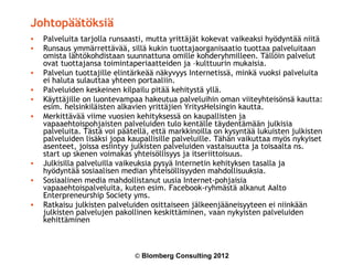Johtopäätöksiä
•   Palveluita tarjolla runsaasti, mutta yrittäjät kokevat vaikeaksi hyödyntää niitä
•   Runsaus ymmärrettävää, sillä kukin tuottajaorganisaatio tuottaa palveluitaan
    omista lähtökohdistaan suunnattuna omille kohderyhmilleen. Tällöin palvelut
    ovat tuottajansa toimintaperiaatteiden ja –kulttuurin mukaisia.
•   Palvelun tuottajille elintärkeää näkyvyys Internetissä, minkä vuoksi palveluita
    ei haluta sulauttaa yhteen portaaliin.
•   Palveluiden keskeinen kilpailu pitää kehitystä yllä.
•   Käyttäjille on luontevampaa hakeutua palveluihin oman viiteyhteisönsä kautta:
    esim. helsinkiläisten alkavien yrittäjien YritysHelsingin kautta.
•   Merkittävää viime vuosien kehityksessä on kaupallisten ja
    vapaaehtoispohjaisten palveluiden tulo kentälle täydentämään julkisia
    palveluita. Tästä voi päätellä, että markkinoilla on kysyntää lukuisten julkisten
    palveluiden lisäksi jopa kaupallisille palveluille. Tähän vaikuttaa myös nykyiset
    asenteet, joissa esiintyy julkisten palveluiden vastaisuutta ja toisaalta ns.
    start up skenen voimakas yhteisöllisyys ja itseriittoisuus.
•   Julkisilla palveluilla vaikeuksia pysyä Internetin kehityksen tasalla ja
    hyödyntää sosiaalisen median yhteisöllisyyden mahdollisuuksia.
•   Sosiaalinen media mahdollistanut uusia Internet-pohjaisia
    vapaaehtoispalveluita, kuten esim. Facebook-ryhmästä alkanut Aalto
    Enterpreneurship Society yms.
•   Ratkaisu julkisten palveluiden osittaiseen jälkeenjääneisyyteen ei niinkään
    julkisten palvelujen pakollinen keskittäminen, vaan nykyisten palveluiden
    kehittäminen



                              © Blomberg Consulting 2012
 