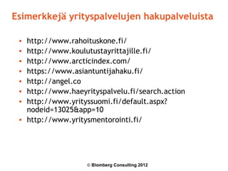 Esimerkkejä yrityspalvelujen hakupalveluista

 • http://www.rahoituskone.fi/
 • http://www.koulutustayrittajille.fi/
 • http://www.arcticindex.com/
 • https://www.asiantuntijahaku.fi/
 • http://angel.co
 • http://www.haeyrityspalvelu.fi/search.action
 • http://www.yrityssuomi.fi/default.aspx?
   nodeid=13025&app=10
 • http://www.yritysmentorointi.fi/




                   © Blomberg Consulting 2012
 