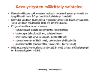 Kasvuyritysten määrittely vaihtelee
• Kansainvälisten tutkimusten mukaan nopean kasvun yrityksiä on
  tyypillisesti noin 2–3 prosenttia kaikista yrityksistä.
• Kasvulla voidaan tilanteesta riippuen tarkoittaa hyvin eri asioita,
  ja se voidaan määritellä jopa yli 30 eri tavalla.
• Eroja aiheuttaa muun muassa:
   • tunnusluvun sisältö (liikevaihto, henkilöstö)
   • laskutapa (absoluuttinen, suhteellinen)
   • kriittinen raja-arvo (euroina, prosentteina)
   • tunnuslukujen määrä (yksi, useimpien yhdistelmä)
   • aikahorisontti (ennustettu, tavoiteltu, toteutunut)
• Mitä useampia tunnuslukuja käytetään yhtä aikaa, sitä pienempi
  on kasvuyritysten määrä.




                        © Blomberg Consulting 2012
 