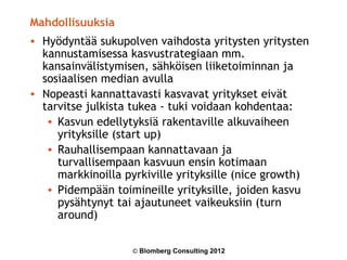 Mahdollisuuksia
• Hyödyntää sukupolven vaihdosta yritysten yritysten
  kannustamisessa kasvustrategiaan mm.
  kansainvälistymisen, sähköisen liiketoiminnan ja
  sosiaalisen median avulla
• Nopeasti kannattavasti kasvavat yritykset eivät
  tarvitse julkista tukea - tuki voidaan kohdentaa:
   • Kasvun edellytyksiä rakentaville alkuvaiheen
     yrityksille (start up)
   • Rauhallisempaan kannattavaan ja
     turvallisempaan kasvuun ensin kotimaan
     markkinoilla pyrkiville yrityksille (nice growth)
   • Pidempään toimineille yrityksille, joiden kasvu
     pysähtynyt tai ajautuneet vaikeuksiin (turn
     around)

                   © Blomberg Consulting 2012
 