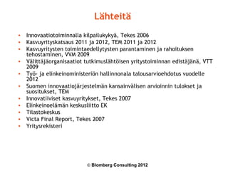 Lähteitä
• Innovaatiotoiminnalla kilpailukykyä, Tekes 2006
• Kasvuyrityskatsaus 2011 ja 2012, TEM 2011 ja 2012
• Kasvuyritysten toimintaedellytysten parantaminen ja rahoituksen
  tehostaminen, VVM 2009
• Välittäjäorganisaatiot tutkimuslähtöisen yritystoiminnan edistäjänä, VTT
  2009
• Työ- ja elinkeinoministeriön hallinnonala talousarvioehdotus vuodelle
  2012
• Suomen innovaatiojärjestelmän kansainvälisen arvioinnin tulokset ja
  suositukset, TEM
• Innovatiiviset kasvuyritykset, Tekes 2007
• Elinkeinoelämän keskusliitto EK
• Tilastokeskus
• Victa Final Report, Tekes 2007
• Yritysrekisteri




                          © Blomberg Consulting 2012
 