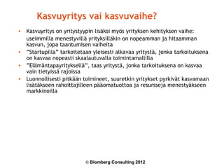 Kasvuyritys vai kasvuvaihe?
• Kasvuyritys on yritystyypin lisäksi myös yrityksen kehityksen vaihe:
  useimmilla menestyvillä yrityksilläkin on nopeamman ja hitaamman
  kasvun, jopa taantumisen vaiheita
• ”Startupilla” tarkoitetaan yleisesti alkavaa yritystä, jonka tarkoituksena
  on kasvaa nopeasti skaalautuvalla toimintamallilla
• ”Elämäntapayrityksellä”, taas yritystä, jonka tarkoituksena on kasvaa
  vain tietyissä rajoissa
• Luonnollisesti pitkään toimineet, suuretkin yritykset pyrkivät kasvamaan
  lisätäkseen rahoittajilleen pääomatuottoa ja resursseja menestyäkseen
  markkinoilla




                          © Blomberg Consulting 2012
 